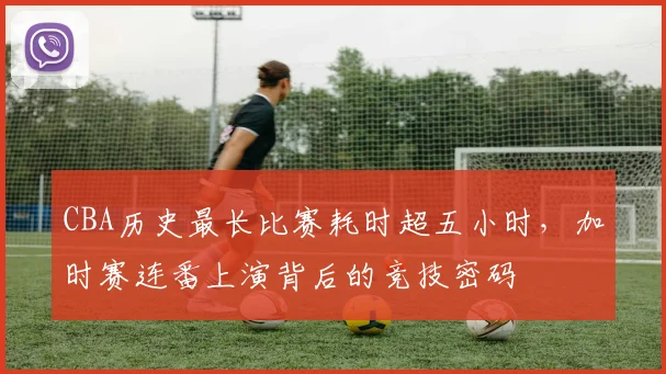 CBA历史最长比赛耗时超五小时，加时赛连番上演背后的竞技密码