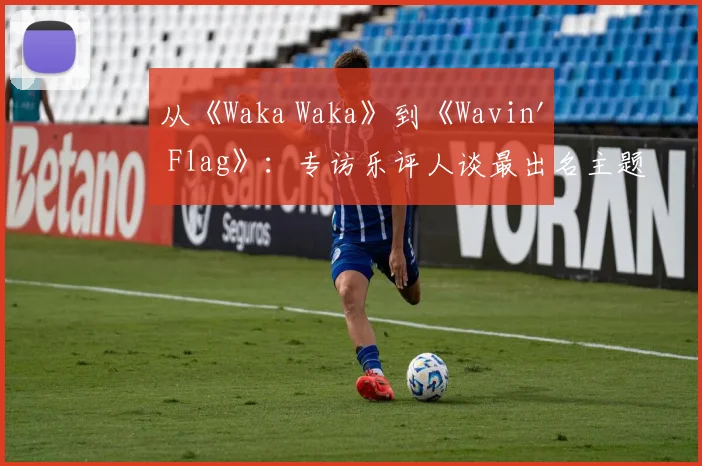 从《Waka Waka》到《Wavin' Flag》：专访乐评人谈最出名主题曲的全球影响力