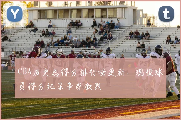 CBA历史总得分排行榜更新，现役球员得分纪录争夺激烈
