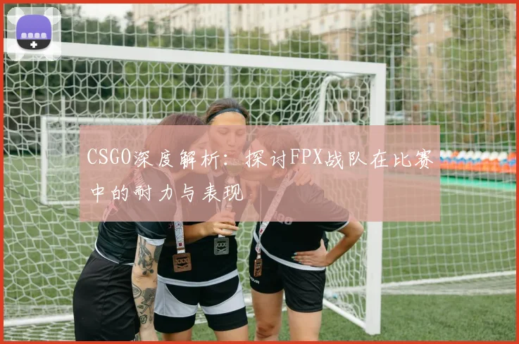 CSGO深度解析：探讨FPX战队在比赛中的耐力与表现