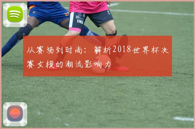 从赛场到时尚：解析2018世界杯决赛女模的潮流影响力