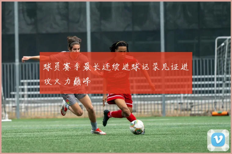 球员赛季最长连续进球记录见证进攻火力巅峰