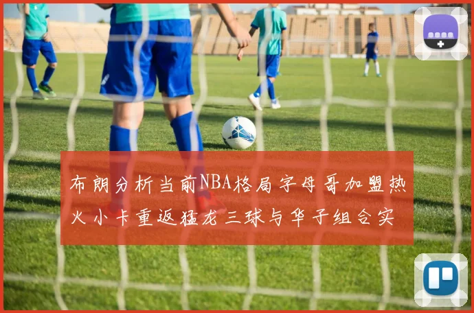 布朗分析当前NBA格局字母哥加盟热火小卡重返猛龙三球与华子组合实力强劲