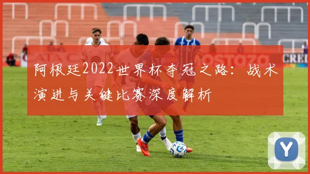 阿根廷2022世界杯夺冠之路：战术演进与关键比赛深度解析