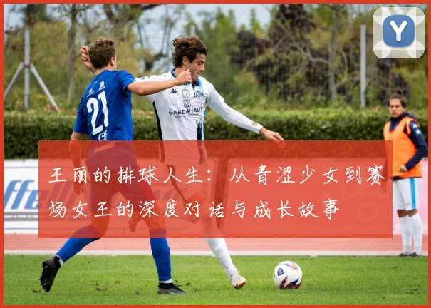 王丽的排球人生：从青涩少女到赛场女王的深度对话与成长故事