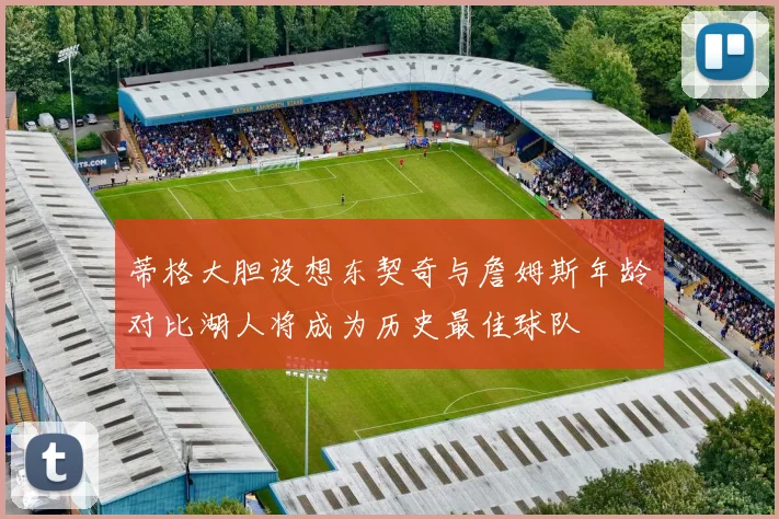 蒂格大胆设想东契奇与詹姆斯年龄对比湖人将成为历史最佳球队