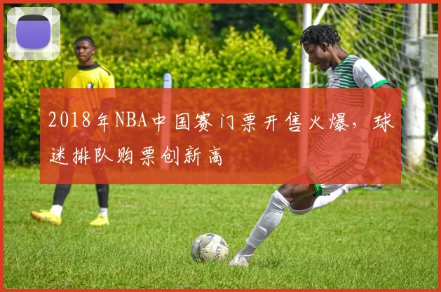 2018年NBA中国赛门票开售火爆，球迷排队购票创新高