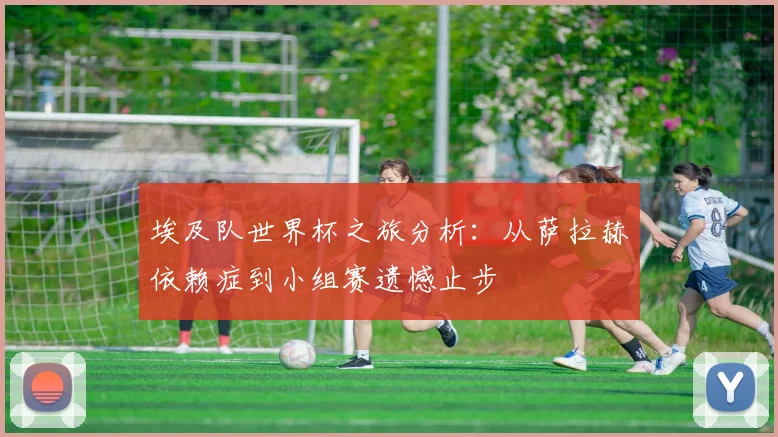 埃及队世界杯之旅分析：从萨拉赫依赖症到小组赛遗憾止步
