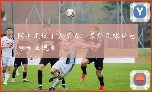 阿丰足坛个人空间：最新足球评论与专业视角