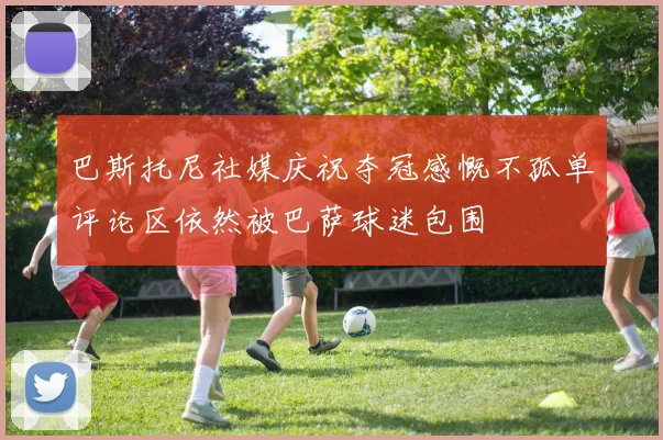 巴斯托尼社媒庆祝夺冠感慨不孤单评论区依然被巴萨球迷包围