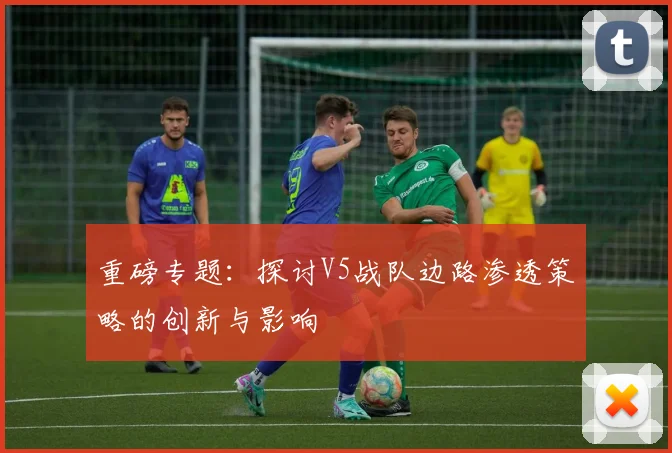重磅专题：探讨V5战队边路渗透策略的创新与影响